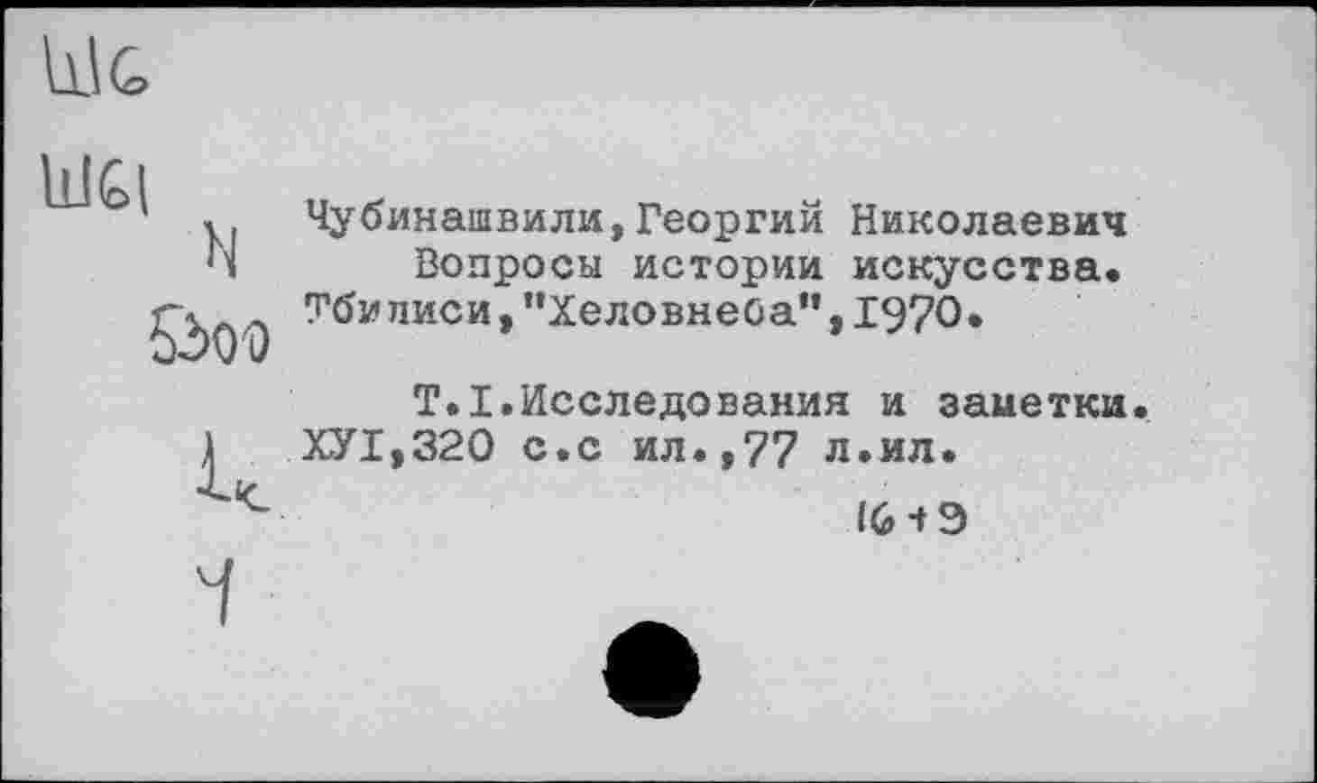 ﻿
Ш£(
N
ÖOD
Чубинашвили,Георгий Николаевич Вопросы истории искусства.
Тбилиси , ’’Хеловнеба”, 1970•
T.I.Исследования и заметки.
ХУ1,320 с.с ил.,77 л.ил.